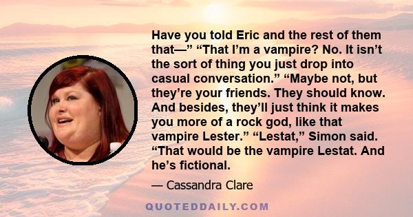 Have you told Eric and the rest of them that—” “That I’m a vampire? No. It isn’t the sort of thing you just drop into casual conversation.” “Maybe not, but they’re your friends. They should know. And besides, they’ll