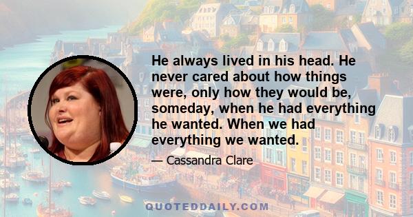 He always lived in his head. He never cared about how things were, only how they would be, someday, when he had everything he wanted. When we had everything we wanted.