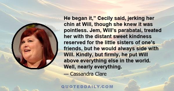 He began it,” Cecily said, jerking her chin at Will, though she knew it was pointless. Jem, Will’s parabatai, treated her with the distant sweet kindness reserved for the little sisters of one’s friends, but he would