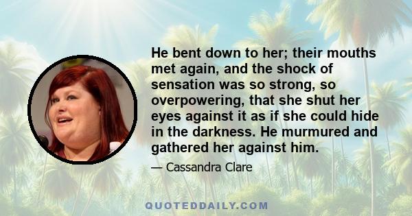 He bent down to her; their mouths met again, and the shock of sensation was so strong, so overpowering, that she shut her eyes against it as if she could hide in the darkness. He murmured and gathered her against him.