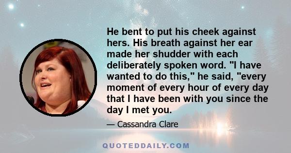 He bent to put his cheek against hers. His breath against her ear made her shudder with each deliberately spoken word. I have wanted to do this, he said, every moment of every hour of every day that I have been with you 