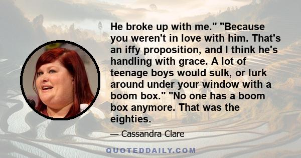 He broke up with me. Because you weren't in love with him. That's an iffy proposition, and I think he's handling with grace. A lot of teenage boys would sulk, or lurk around under your window with a boom box. No one has 