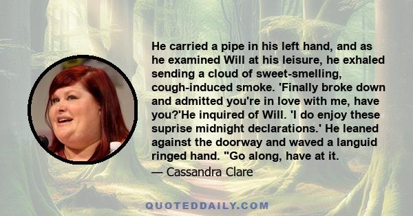 He carried a pipe in his left hand, and as he examined Will at his leisure, he exhaled sending a cloud of sweet-smelling, cough-induced smoke. 'Finally broke down and admitted you're in love with me, have you?'He