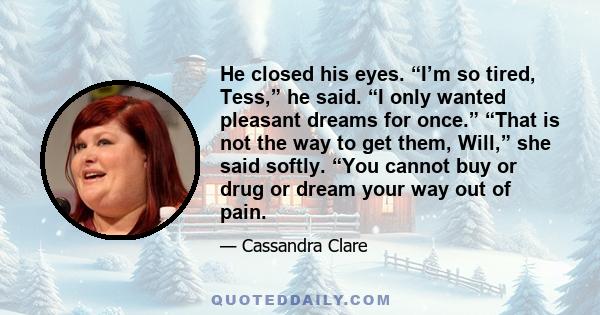 He closed his eyes. “I’m so tired, Tess,” he said. “I only wanted pleasant dreams for once.” “That is not the way to get them, Will,” she said softly. “You cannot buy or drug or dream your way out of pain.