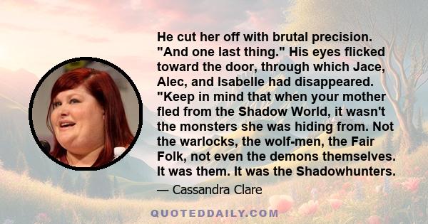 He cut her off with brutal precision. And one last thing. His eyes flicked toward the door, through which Jace, Alec, and Isabelle had disappeared. Keep in mind that when your mother fled from the Shadow World, it