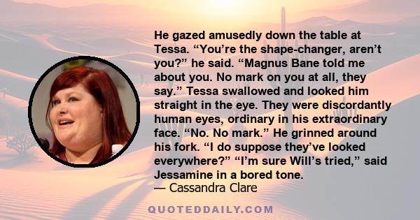 He gazed amusedly down the table at Tessa. “You’re the shape-changer, aren’t you?” he said. “Magnus Bane told me about you. No mark on you at all, they say.” Tessa swallowed and looked him straight in the eye. They were 