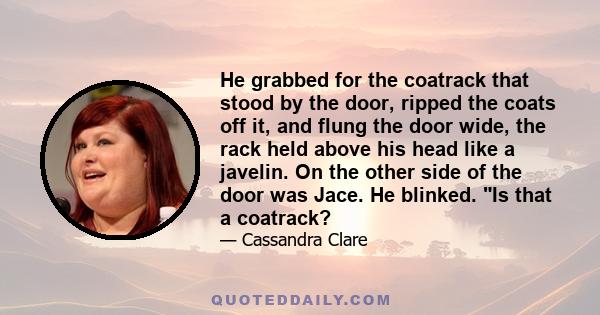 He grabbed for the coatrack that stood by the door, ripped the coats off it, and flung the door wide, the rack held above his head like a javelin. On the other side of the door was Jace. He blinked. Is that a coatrack?