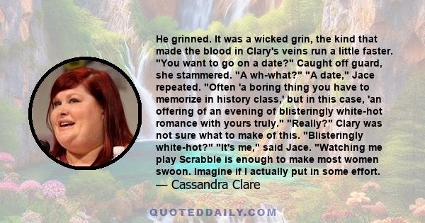 He grinned. It was a wicked grin, the kind that made the blood in Clary's veins run a little faster. You want to go on a date? Caught off guard, she stammered. A wh-what? A date, Jace repeated. Often 'a boring thing you 