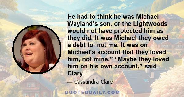 He had to think he was Michael Wayland’s son, or the Lightwoods would not have protected him as they did. It was Michael they owed a debt to, not me. It was on Michael’s account that they loved him, not mine.” “Maybe