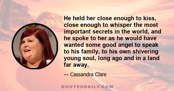 He held her close enough to kiss, close enough to whisper the most important secrets in the world, and he spoke to her as he would have wanted some good angel to speak to his family, to his own shivering young soul,