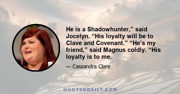 He is a Shadowhunter,” said Jocelyn. “His loyalty will be to Clave and Covenant.” “He’s my friend,” said Magnus coldly. “His loyalty is to me.