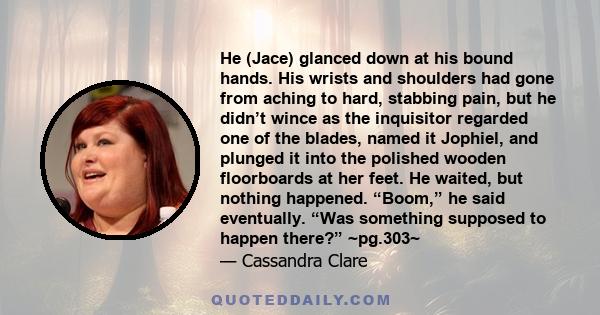 He (Jace) glanced down at his bound hands. His wrists and shoulders had gone from aching to hard, stabbing pain, but he didn’t wince as the inquisitor regarded one of the blades, named it Jophiel, and plunged it into