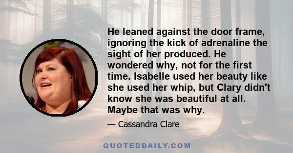 He leaned against the door frame, ignoring the kick of adrenaline the sight of her produced. He wondered why, not for the first time. Isabelle used her beauty like she used her whip, but Clary didn't know she was