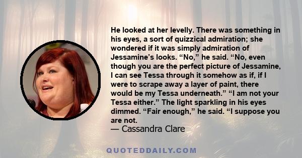 He looked at her levelly. There was something in his eyes, a sort of quizzical admiration; she wondered if it was simply admiration of Jessamine’s looks. “No,” he said. “No, even though you are the perfect picture of