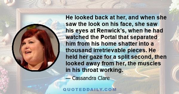 He looked back at her, and when she saw the look on his face, she saw his eyes at Renwick’s, when he had watched the Portal that separated him from his home shatter into a thousand irretrievable pieces. He held her gaze 