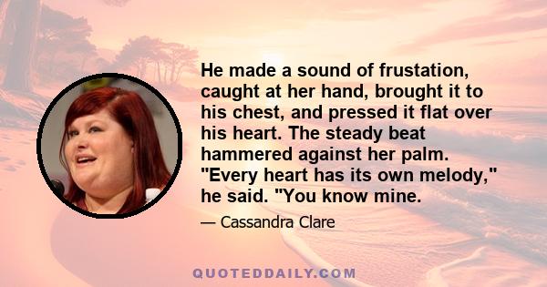 He made a sound of frustation, caught at her hand, brought it to his chest, and pressed it flat over his heart. The steady beat hammered against her palm. Every heart has its own melody, he said. You know mine.