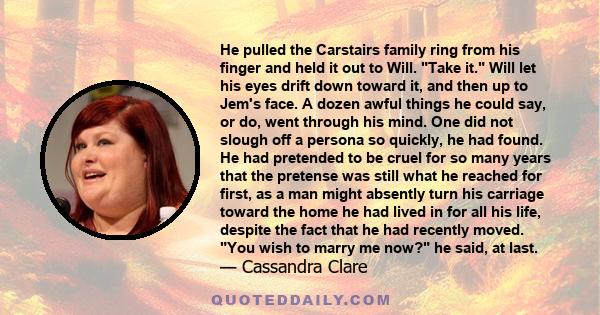 He pulled the Carstairs family ring from his finger and held it out to Will. Take it. Will let his eyes drift down toward it, and then up to Jem's face. A dozen awful things he could say, or do, went through his mind.