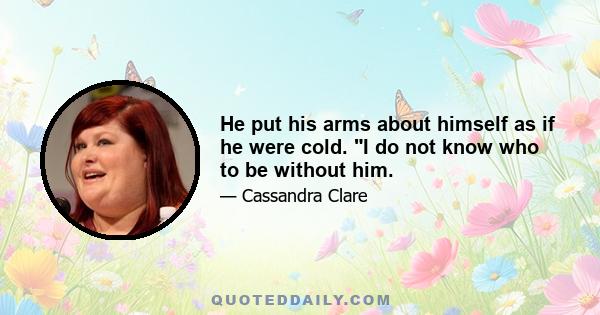 He put his arms about himself as if he were cold. I do not know who to be without him.