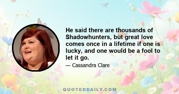 He said there are thousands of Shadowhunters, but great love comes once in a lifetime if one is lucky, and one would be a fool to let it go.