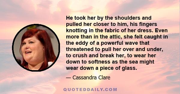 He took her by the shoulders and pulled her closer to him, his fingers knotting in the fabric of her dress. Even more than in the attic, she felt caught in the eddy of a powerful wave that threatened to pull her over