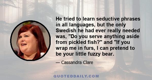 He tried to learn seductive phrases in all languages, but the only Swedish he had ever really needed was, Do you serve anything aside from pickled fish? and If you wrap me in furs, I can pretend to be your little fuzzy