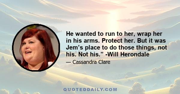 He wanted to run to her, wrap her in his arms. Protect her. But it was Jem’s place to do those things, not his. Not his.” -Will Herondale