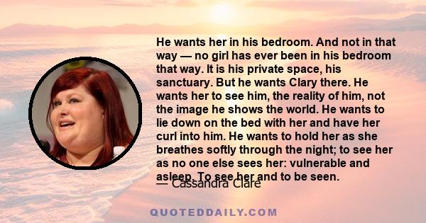 He wants her in his bedroom. And not in that way — no girl has ever been in his bedroom that way. It is his private space, his sanctuary. But he wants Clary there. He wants her to see him, the reality of him, not the