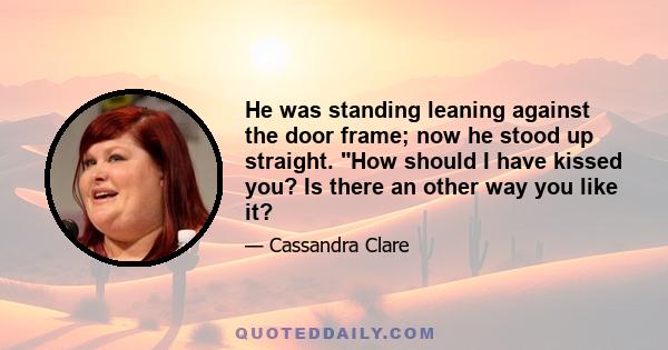 He was standing leaning against the door frame; now he stood up straight. How should I have kissed you? Is there an other way you like it?