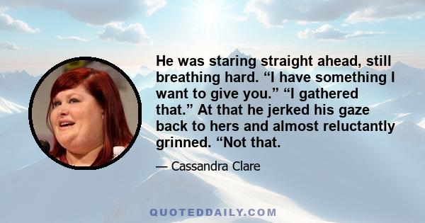 He was staring straight ahead, still breathing hard. “I have something I want to give you.” “I gathered that.” At that he jerked his gaze back to hers and almost reluctantly grinned. “Not that.