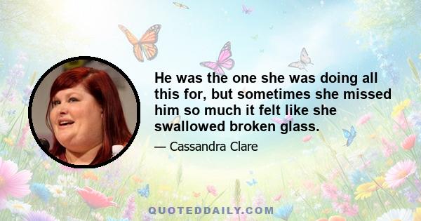 He was the one she was doing all this for, but sometimes she missed him so much it felt like she swallowed broken glass.