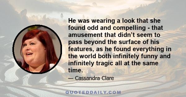 He was wearing a look that she found odd and compelling - that amusement that didn’t seem to pass beyond the surface of his features, as he found everything in the world both infinitely funny and infinitely tragic all