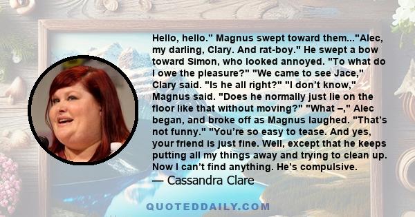 Hello, hello.” Magnus swept toward them...Alec, my darling, Clary. And rat-boy. He swept a bow toward Simon, who looked annoyed. To what do I owe the pleasure? We came to see Jace, Clary said. Is he all right? I don’t