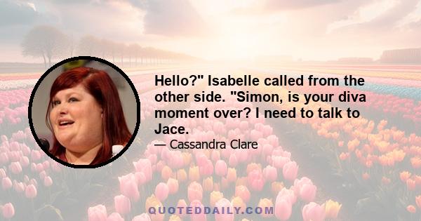 Hello? Isabelle called from the other side. Simon, is your diva moment over? I need to talk to Jace.