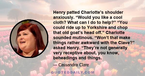 Henry patted Charlotte’s shoulder anxiously. “Would you like a cool cloth? What can I do to help?” “You could ride up to Yorkshire and chop that old goat’s head off.” Charlotte sounded mutinous. “Won’t that make things