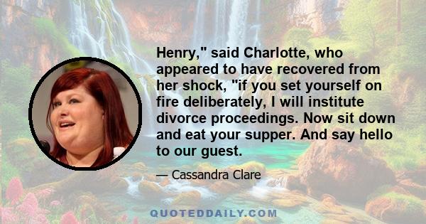 Henry, said Charlotte, who appeared to have recovered from her shock, if you set yourself on fire deliberately, I will institute divorce proceedings. Now sit down and eat your supper. And say hello to our guest.