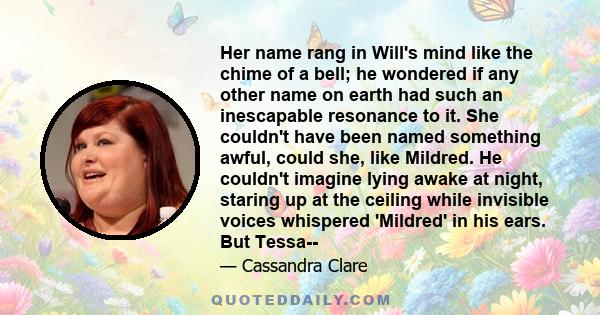 Her name rang in Will's mind like the chime of a bell; he wondered if any other name on earth had such an inescapable resonance to it. She couldn't have been named something awful, could she, like Mildred. He couldn't