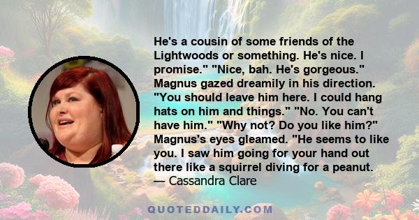 He's a cousin of some friends of the Lightwoods or something. He's nice. I promise. Nice, bah. He's gorgeous. Magnus gazed dreamily in his direction. You should leave him here. I could hang hats on him and things. No.