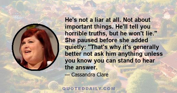 He's not a liar at all. Not about important things. He'll tell you horrible truths, but he won't lie. She paused before she added quietly: That's why it's generally better not ask him anything unless you know you can