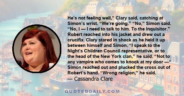 He’s not feeling well,” Clary said, catching at Simon’s wrist. “We’re going.” “No,” Simon said. “No, I — I need to talk to him. To the Inquisitor. Robert reached into his jacket and drew out a crucifix. Clary stared in