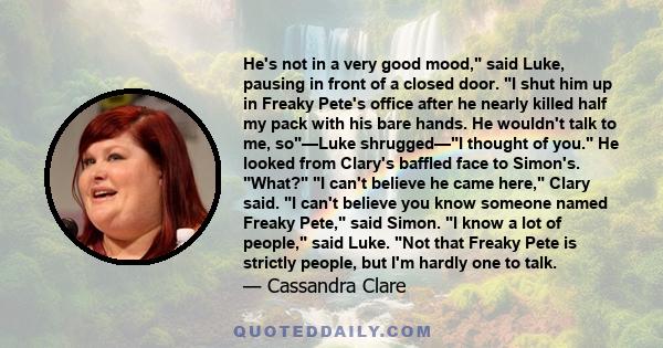 He's not in a very good mood, said Luke, pausing in front of a closed door. I shut him up in Freaky Pete's office after he nearly killed half my pack with his bare hands. He wouldn't talk to me, so—Luke shrugged—I