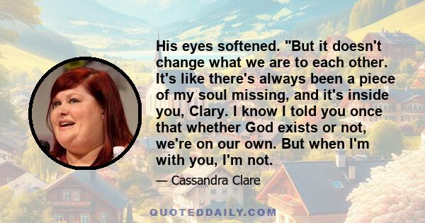 His eyes softened. But it doesn't change what we are to each other. It's like there's always been a piece of my soul missing, and it's inside you, Clary. I know I told you once that whether God exists or not, we're on