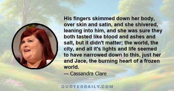 His fingers skimmed down her body, over skin and satin, and she shivered, leaning into him, and she was sure they both tasted like blood and ashes and salt, but it didn't matter; the world, the city, and all it's lights 