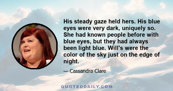 His steady gaze held hers. His blue eyes were very dark, uniquely so. She had known people before with blue eyes, but they had always been light blue. Will's were the color of the sky just on the edge of night.