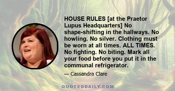 HOUSE RULES [at the Praetor Lupus Headquarters] No shape-shifting in the hallways. No howling. No silver. Clothing must be worn at all times. ALL TIMES. No fighting. No biting. Mark all your food before you put it in