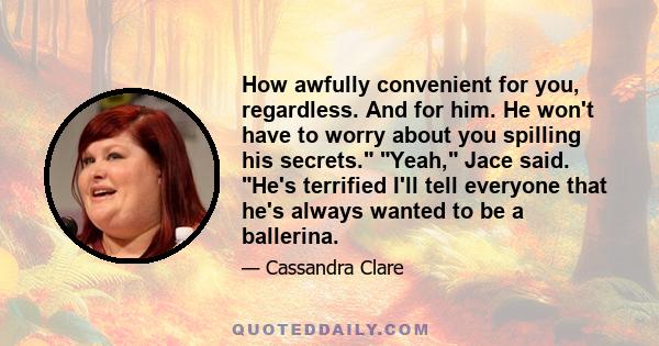 How awfully convenient for you, regardless. And for him. He won't have to worry about you spilling his secrets. Yeah, Jace said. He's terrified I'll tell everyone that he's always wanted to be a ballerina.