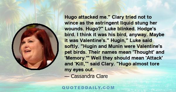 Hugo attacked me. Clary tried not to wince as the astringent liquid stung her wounds. Hugo? Luke blinked. Hodge's bird. I think it was his bird, anyway. Maybe it was Valentine's. Hugin, Luke said softly. Hugin and Munin 