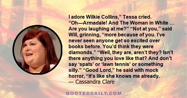 I adore Wilkie Collins,” Tessa cried. “Oh—Armadale! And The Woman in White … Are you laughing at me?” “Not at you,” said Will, grinning, “more because of you. I’ve never seen anyone get so excited over books before.