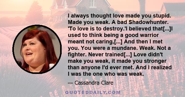 I always thought love made you stupid. Made you weak. A bad Shadowhunter. 'To love is to destroy.'I believed that[...]I used to think being a good warrior meant not caring,[...] And then I met you. You were a mundane.