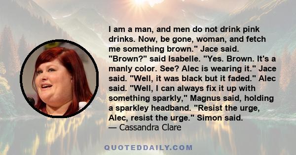 I am a man, and men do not drink pink drinks. Now, be gone, woman, and fetch me something brown. Jace said. Brown? said Isabelle. Yes. Brown. It's a manly color. See? Alec is wearing it. Jace said. Well, it was black