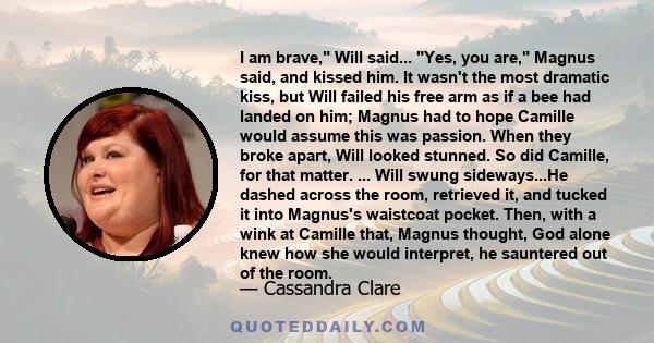 I am brave, Will said... Yes, you are, Magnus said, and kissed him. It wasn't the most dramatic kiss, but Will failed his free arm as if a bee had landed on him; Magnus had to hope Camille would assume this was passion. 